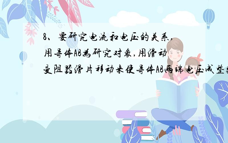 8、要研究电流和电压的关系,用导体AB为研究对象,用滑动变阻器滑片移动来使导体AB两端电压成整数倍的变化,由电压表和电流