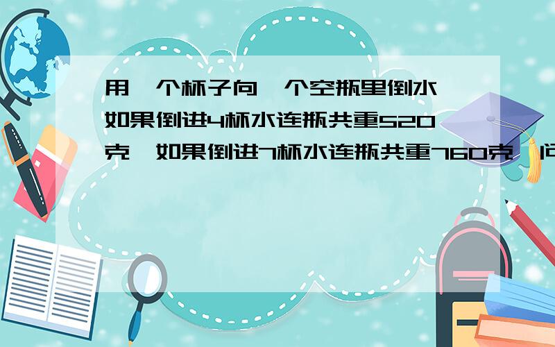 用一个杯子向一个空瓶里倒水,如果倒进4杯水连瓶共重520克,如果倒进7杯水连瓶共重760克,问一杯水重多少克?一个空瓶重