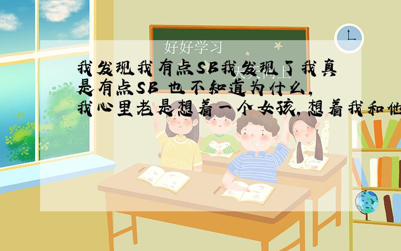 我发现我有点SB我发现了我真是有点SB 也不知道为什么,我心里老是想着一个女孩,想着我和他能怎样怎 样 ,当我真的见了她