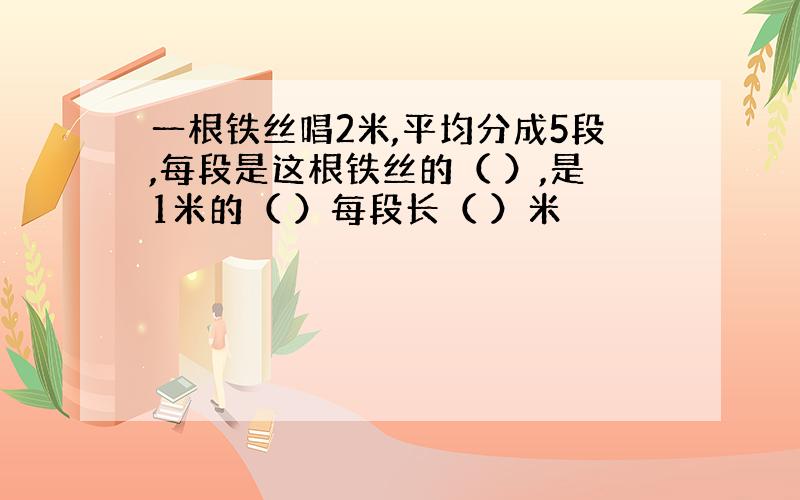 一根铁丝唱2米,平均分成5段,每段是这根铁丝的（ ）,是1米的（ ）每段长（ ）米