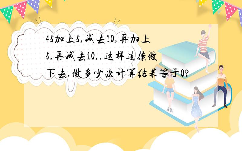 45加上5,减去10,再加上5,再减去10,.这样连续做下去,做多少次计算结果等于0?