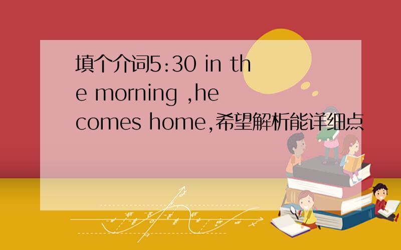 填个介词5:30 in the morning ,he comes home,希望解析能详细点