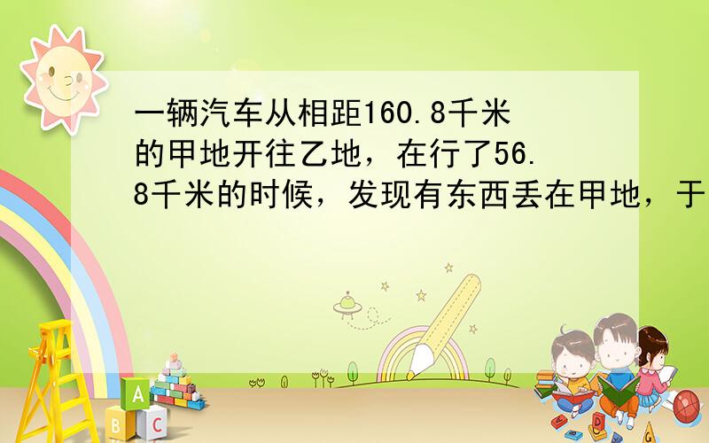 一辆汽车从相距160.8千米的甲地开往乙地，在行了56.8千米的时候，发现有东西丢在甲地，于是立刻回头去拿，这样这辆汽车