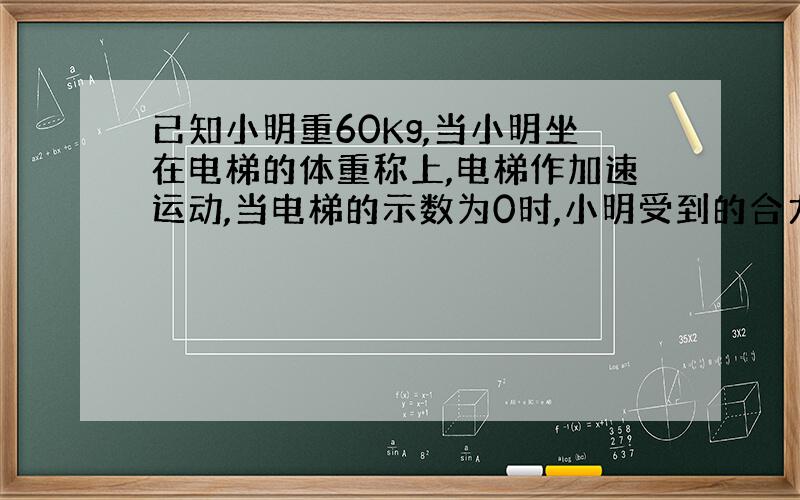 已知小明重60Kg,当小明坐在电梯的体重称上,电梯作加速运动,当电梯的示数为0时,小明受到的合力是多少?