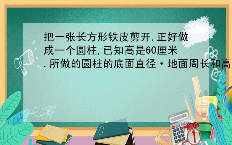 把一张长方形铁皮剪开,正好做成一个圆柱,已知高是60厘米.所做的圆柱的底面直径·地面周长和高是