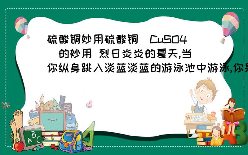 硫酸铜妙用硫酸铜（CuSO4）的妙用 烈日炎炎的夏天,当你纵身跳入淡蓝淡蓝的游泳池中游泳,你是否知道,这水池中的水就是很