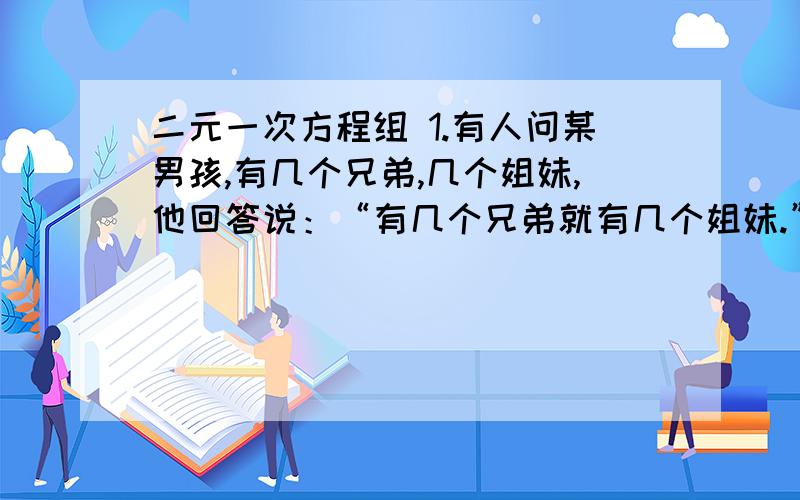 二元一次方程组 1.有人问某男孩,有几个兄弟,几个姐妹,他回答说：“有几个兄弟就有几个姐妹.”再问她妹妹有几个兄弟,几个