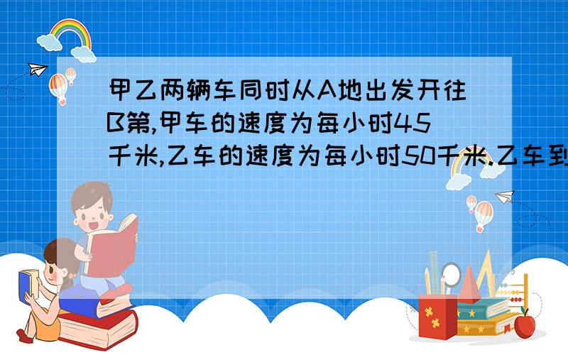 甲乙两辆车同时从A地出发开往B第,甲车的速度为每小时45千米,乙车的速度为每小时50千米.乙车到达B地后立