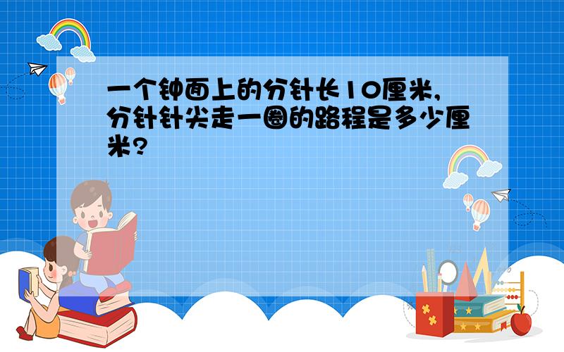 一个钟面上的分针长10厘米,分针针尖走一圈的路程是多少厘米?