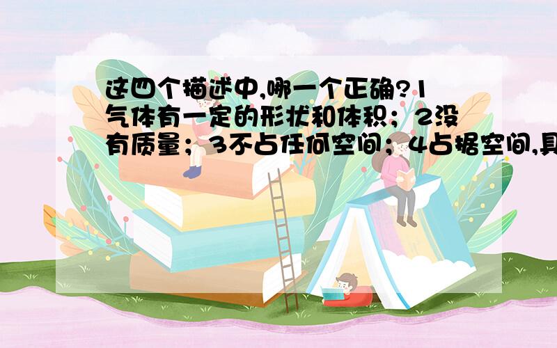 这四个描述中,哪一个正确?1气体有一定的形状和体积；2没有质量；3不占任何空间；4占据空间,具有质量.