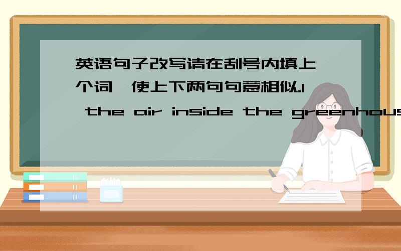 英语句子改写请在刮号内填上一个词,使上下两句句意相似.1 the air inside the greenhouse i