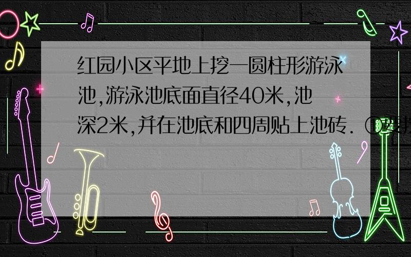 红园小区平地上挖一圆柱形游泳池,游泳池底面直径40米,池深2米,并在池底和四周贴上池砖. ①要挖土多少立方米? ②要多少