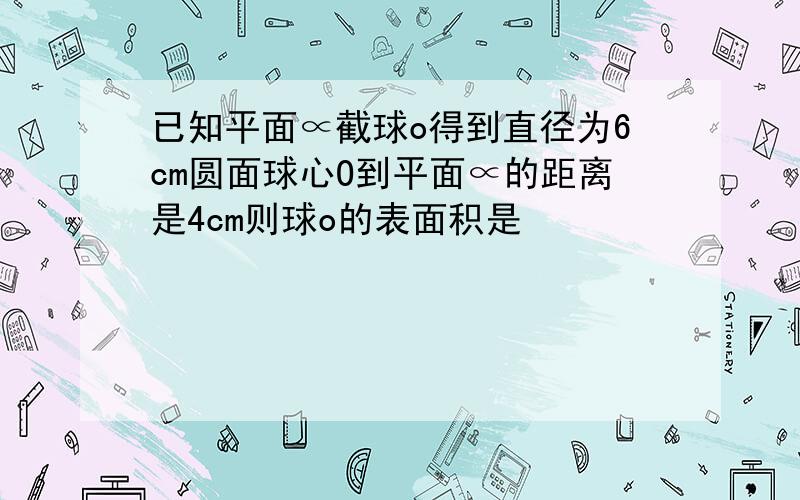 已知平面∝截球o得到直径为6cm圆面球心O到平面∝的距离是4cm则球o的表面积是