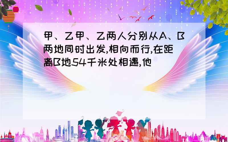 甲、乙甲、乙两人分别从A、B两地同时出发,相向而行,在距离B地54千米处相遇,他