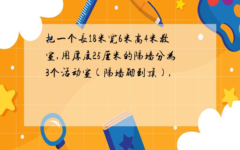 把一个长18米宽6米高4米教室,用厚度25厘米的隔墙分为3个活动室(隔墙砌到顶),