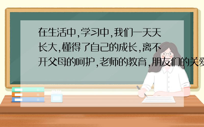 在生活中,学习中,我们一天天长大,懂得了自己的成长,离不开父母的呵护,老师的教育,朋友们的关爱……请以＂我懂得了____