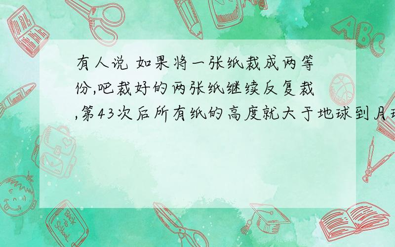 有人说 如果将一张纸裁成两等份,吧裁好的两张纸继续反复裁,第43次后所有纸的高度就大于地球到月球的距离了.知道纸的厚度是