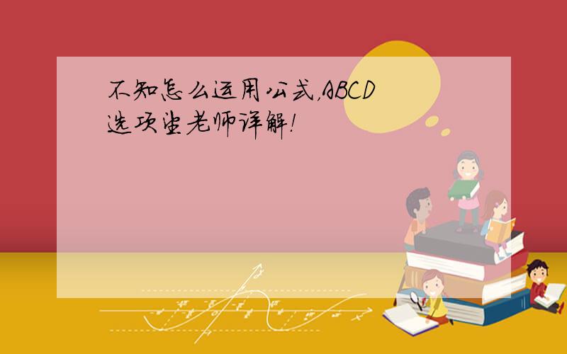 不知怎么运用公式，ABCD 选项望老师详解！