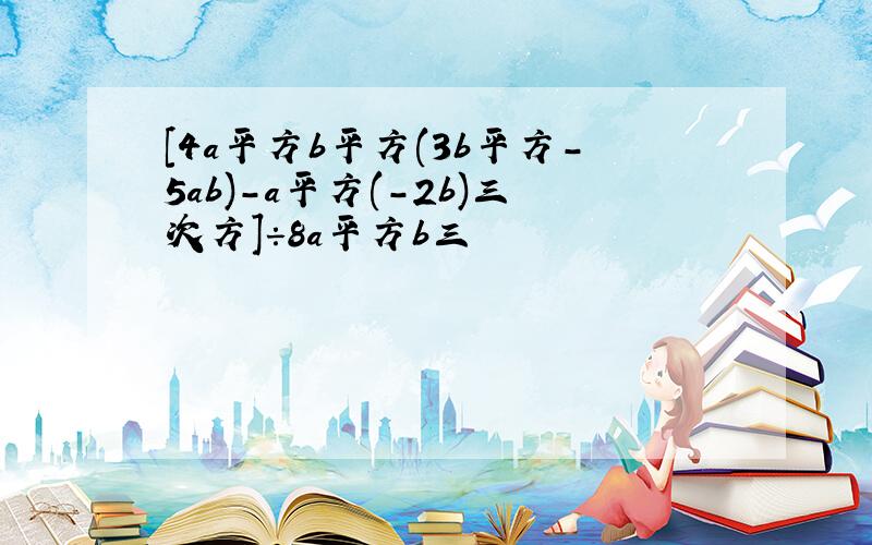 [4a平方b平方(3b平方-5ab)-a平方(-2b)三次方]÷8a平方b三