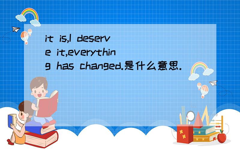 it is,I deserve it,everything has changed.是什么意思.