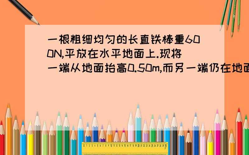 一根粗细均匀的长直铁棒重600N,平放在水平地面上.现将一端从地面抬高0.50m,而另一端仍在地面上