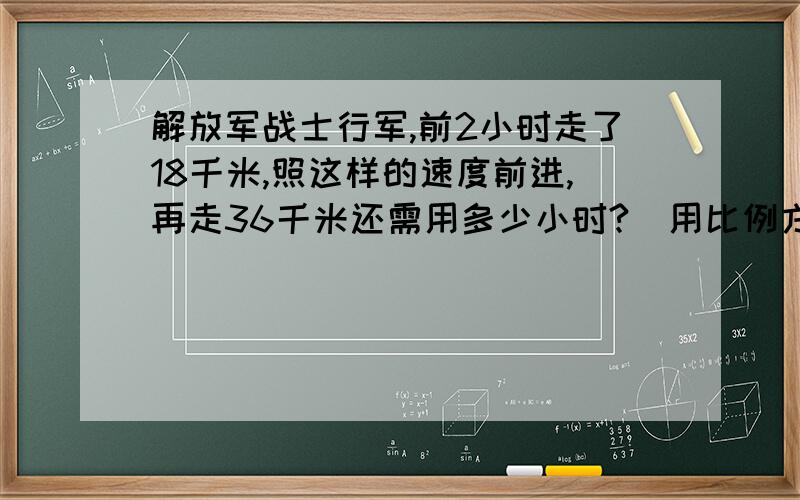 解放军战士行军,前2小时走了18千米,照这样的速度前进,再走36千米还需用多少小时?（用比例方法解）