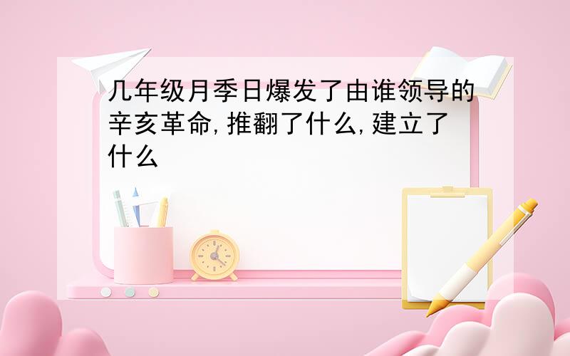 几年级月季日爆发了由谁领导的辛亥革命,推翻了什么,建立了什么