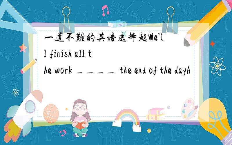 一道不难的英语选择题We'll finish all the work ____ the end of the dayA