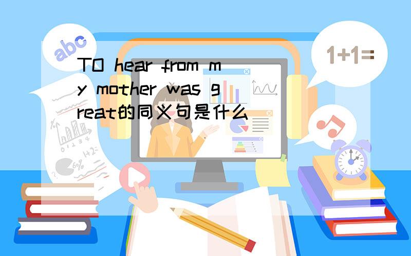 TO hear from my mother was great的同义句是什么