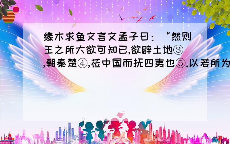 缘木求鱼文言文孟子曰：“然则王之所大欲可知已,欲辟土地③,朝秦楚④,莅中国而抚四夷也⑤.以若所为求若所欲⑥,犹缘木而求鱼