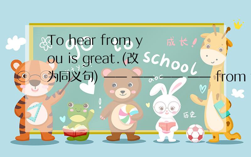 To hear from you is great.(改为同义句) —— —— —— —— from you.