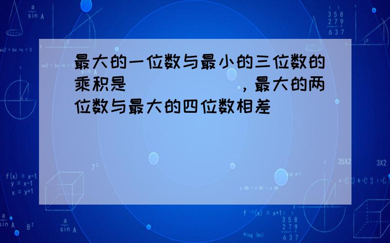 最大的一位数与最小的三位数的乘积是______，最大的两位数与最大的四位数相差______．