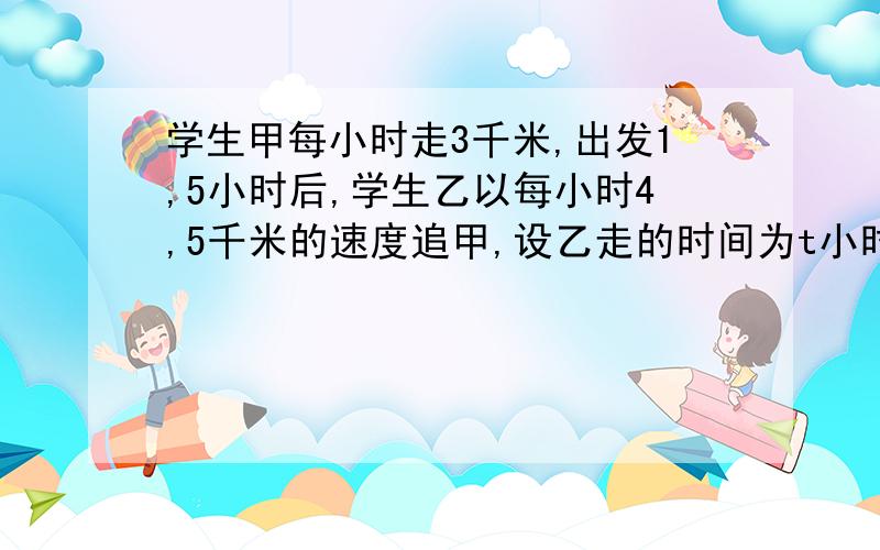 学生甲每小时走3千米,出发1,5小时后,学生乙以每小时4,5千米的速度追甲,设乙走的时间为t小时.