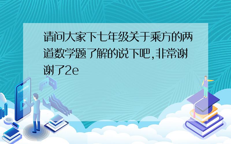 请问大家下七年级关于乘方的两道数学题了解的说下吧,非常谢谢了2e