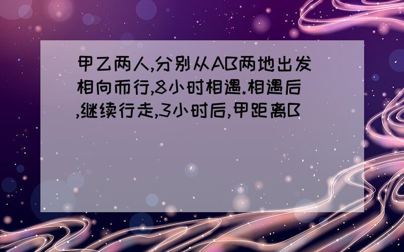 甲乙两人,分别从AB两地出发相向而行,8小时相遇.相遇后,继续行走,3小时后,甲距离B