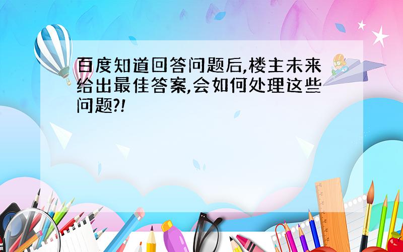 百度知道回答问题后,楼主未来给出最佳答案,会如何处理这些问题?!