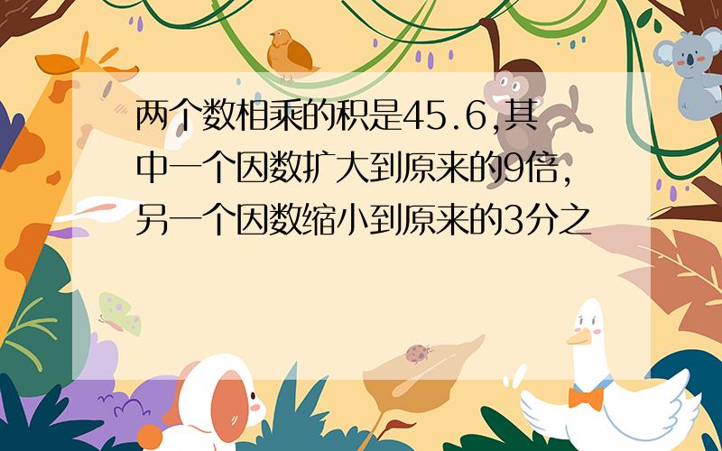 两个数相乘的积是45.6,其中一个因数扩大到原来的9倍,另一个因数缩小到原来的3分之