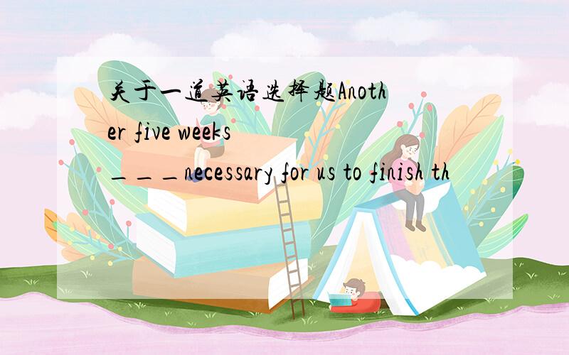 关于一道英语选择题Another five weeks ___necessary for us to finish th