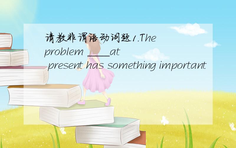 请教非谓语动词题1.The problem ____at present has something important