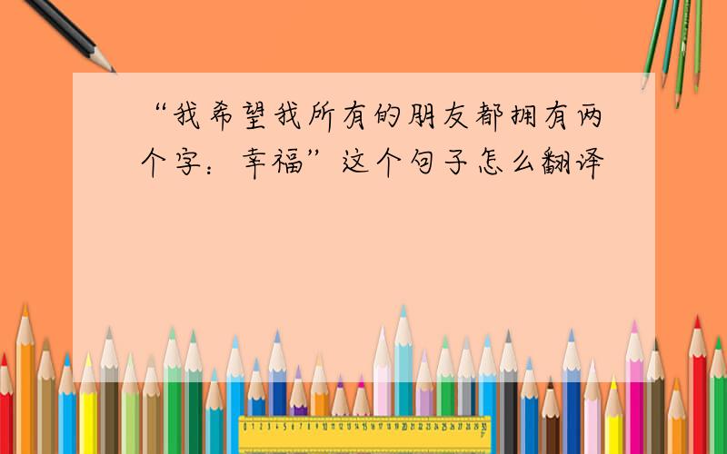 “我希望我所有的朋友都拥有两个字：幸福”这个句子怎么翻译