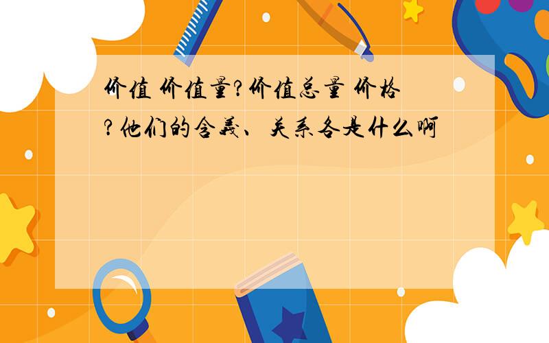 价值 价值量?价值总量 价格?他们的含义、关系各是什么啊