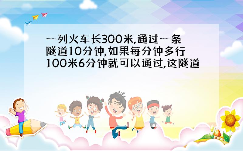 一列火车长300米,通过一条隧道10分钟,如果每分钟多行100米6分钟就可以通过,这隧道