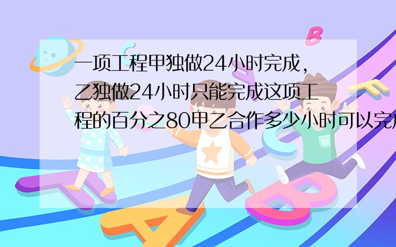 一项工程甲独做24小时完成,乙独做24小时只能完成这项工程的百分之80甲乙合作多少小时可以完成这项工程50%