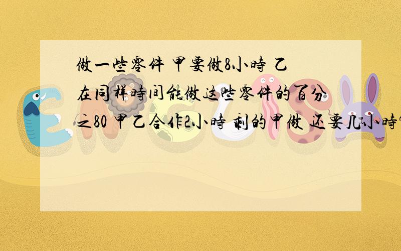 做一些零件 甲要做8小时 乙在同样时间能做这些零件的百分之80 甲乙合作2小时 剩的甲做 还要几小时?