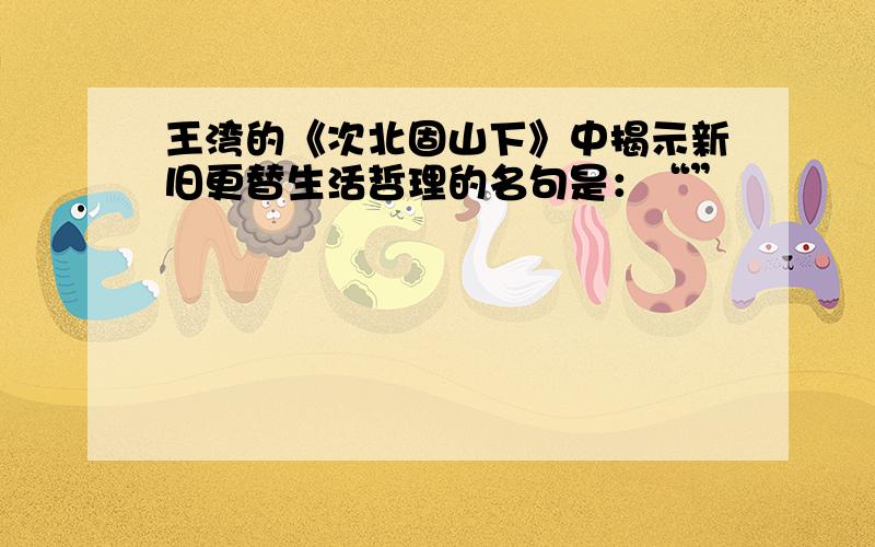 王湾的《次北固山下》中揭示新旧更替生活哲理的名句是：“”