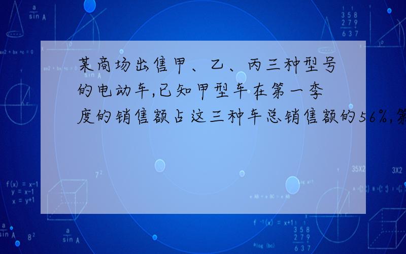 某商场出售甲、乙、丙三种型号的电动车,已知甲型车在第一季度的销售额占这三种车总销售额的56%,第二季度乙、丙两种型号的车