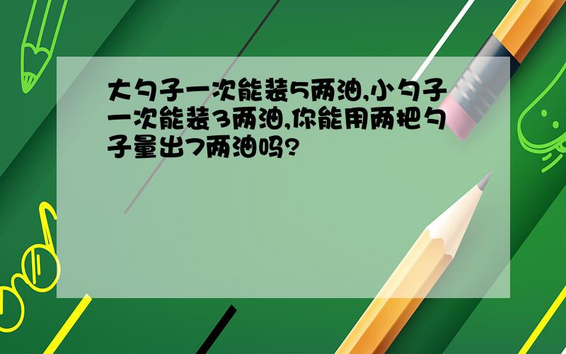 大勺子一次能装5两油,小勺子一次能装3两油,你能用两把勺子量出7两油吗?