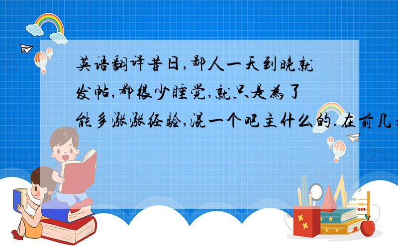 英语翻译昔日,鄙人一天到晚就发帖,都很少睡觉,就只是为了能多涨涨经验,混一个吧主什么的.在前几天,我收到了实习吧主这个神