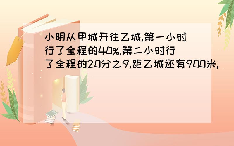 小明从甲城开往乙城,第一小时行了全程的40%,第二小时行了全程的20分之9,距乙城还有900米,