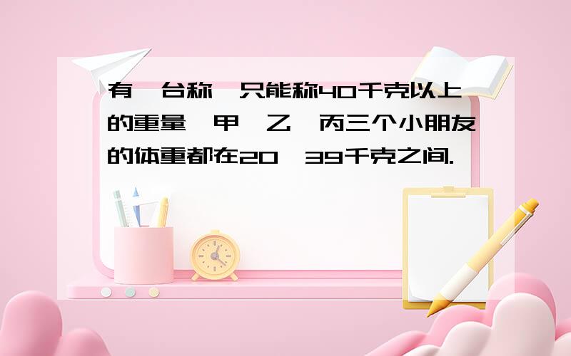 有一台称,只能称40千克以上的重量,甲、乙、丙三个小朋友的体重都在20—39千克之间.